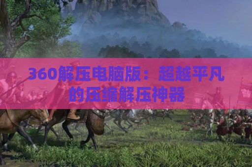 360解压电脑版：超越平凡的压缩解压神器