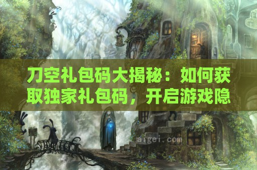 刀空礼包码大揭秘：如何获取独家礼包码，开启游戏隐藏福利！