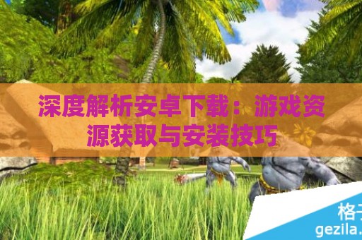 深度解析安卓下载：游戏资源获取与安装技巧