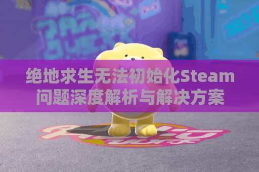 绝地求生无法初始化Steam问题深度解析与解决方案