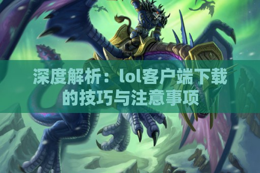 深度解析：lol客户端下载的技巧与注意事项