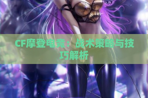 CF摩登电竞：战术策略与技巧解析