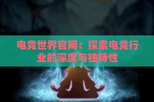 电竞世界官网：探索电竞行业的深度与独特性