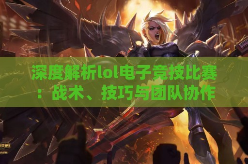 深度解析lol电子竞技比赛：战术、技巧与团队协作