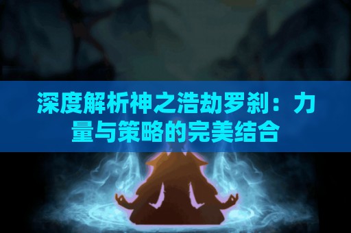 深度解析神之浩劫罗刹：力量与策略的完美结合