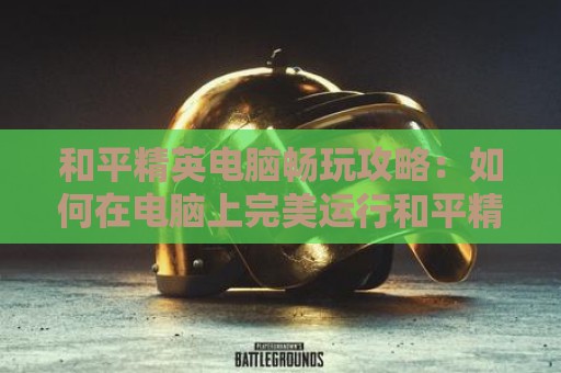 和平精英电脑畅玩攻略：如何在电脑上完美运行和平精英