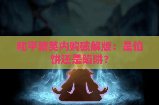 和平精英内购破解版：是馅饼还是陷阱？