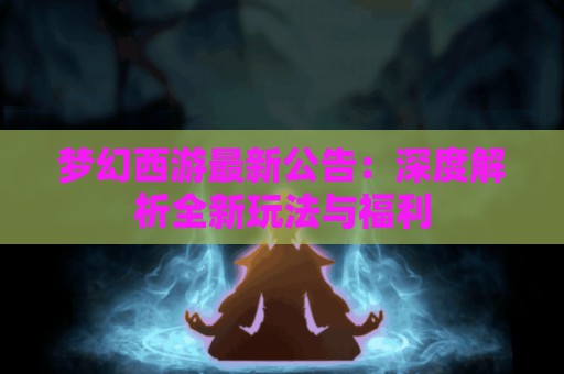 梦幻西游最新公告：深度解析全新玩法与福利