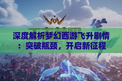 深度解析梦幻西游飞升剧情：突破瓶颈，开启新征程