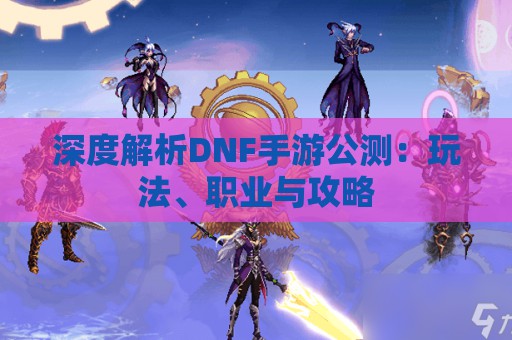 深度解析DNF手游公测：玩法、职业与攻略