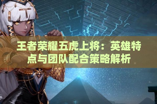 王者荣耀五虎上将：英雄特点与团队配合策略解析