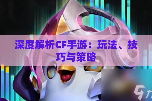 深度解析CF手游：玩法、技巧与策略