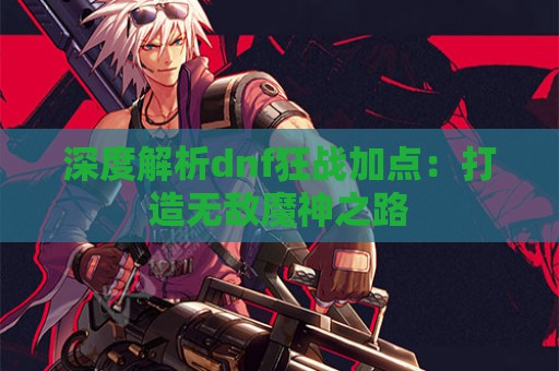 深度解析dnf狂战加点：打造无敌魔神之路