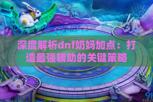 深度解析dnf奶妈加点：打造最强辅助的关键策略