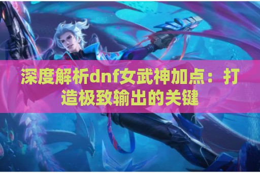 深度解析dnf女武神加点：打造极致输出的关键