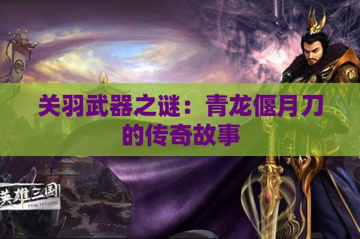 关羽武器之谜：青龙偃月刀的传奇故事