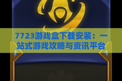 7723游戏盒下载安装：一站式游戏攻略与资讯平台