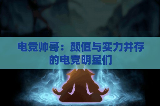 电竞帅哥：颜值与实力并存的电竞明星们