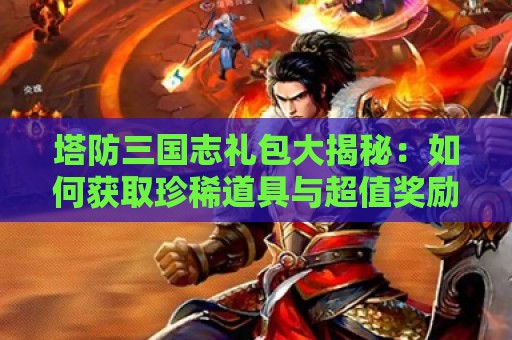 塔防三国志礼包大揭秘：如何获取珍稀道具与超值奖励