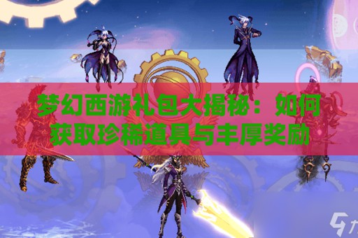 梦幻西游礼包大揭秘：如何获取珍稀道具与丰厚奖励