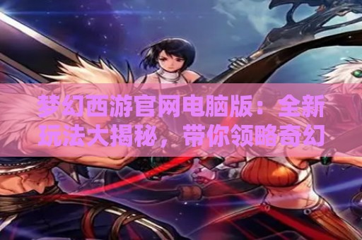 梦幻西游官网电脑版：全新玩法大揭秘，带你领略奇幻西游世界！