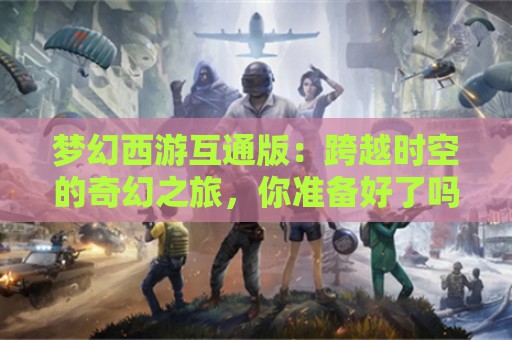 梦幻西游互通版：跨越时空的奇幻之旅，你准备好了吗？